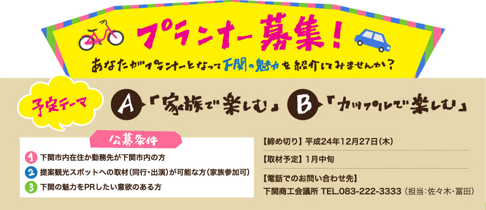 プランナー募集！あなたがプランナーとなって下関の魅力を紹介してみませんか？予定テーマ A「家族で楽しむ」 B「カップルで楽しむ」　公募条件1.下関市内在住か勤務先が下関市内の方 2．提案観光スポットへの取材(同行・出演)が可能な方) 3.下関の魅力をPRしたい意欲のある方 【締め切り】平成24年12月27日（木）【取材予定】 1月中旬 【電話でのお問い合わせ先】
下関商工会議所 TEL.083-22-3333 （担当：佐々木・冨田）