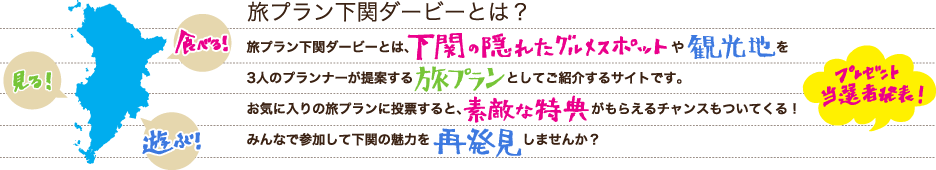 旅プラン下関ダービーとは？旅プラン下関ダービーとは、下関の隠れたグルメスポットや観光地を3人のプランナーが提案する旅プランとしてご紹介するサイトです。お気に入りの旅プランに投票すると、素敵な特典がもらえるチャンスもついてくる！みんなで参加して下関の魅力を再発見しませんか？