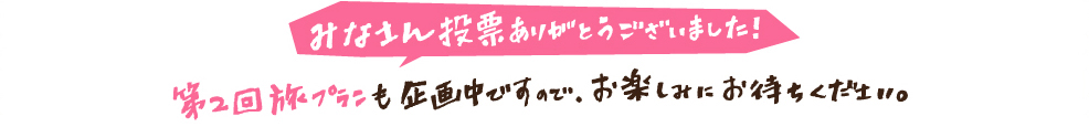 みなさん投票ありがとうございました！第2回旅プランも企画中ですので、お楽しみにお待ちください。 アンケートにお答えして頂いたみなさん！プレゼント当選者は12月下旬頃に発表予定です。