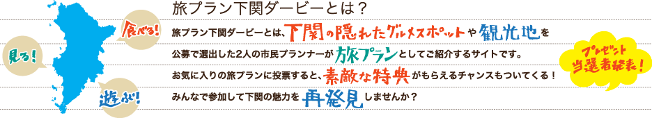 旅プラン下関ダービーとは？旅プラン下関ダービーとは、下関の隠れたグルメスポットや観光地を2人のプランナーが提案する旅プランとしてご紹介するサイトです。お気に入りの旅プランに投票すると、素敵な特典がもらえるチャンスもついてくる！みんなで参加して下関の魅力を再発見しませんか？