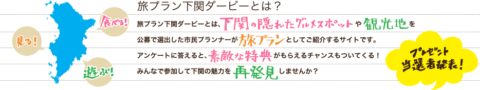 旅プラン下関ダービーとは？旅プラン下関ダービーとは、下関の隠れたグルメスポットや観光地を公募で選出した市民プランナーが旅プランとしてご紹介するサイトです。アンケートに答えると、素敵な特典がもらえるチャンスもついてくる！みんなで参加して下関の魅力を再発見しませんか？